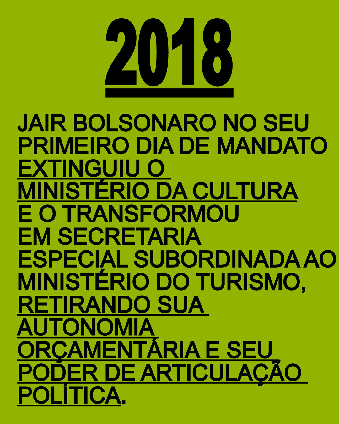 2018: Jair Bolsonaro no seu primeiro dia de mandato extinguiu o Ministério da Cultura e o transformou em Secretaria Especial subordinada ao Ministério do Turismo, retirando sua autonomia orçamentária e seu poder de articulação política.